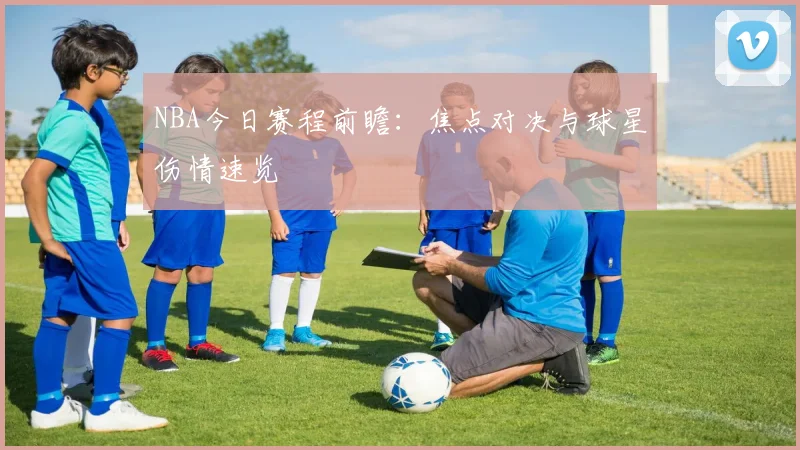 NBA今日赛程前瞻:焦点对决与球星伤情速览