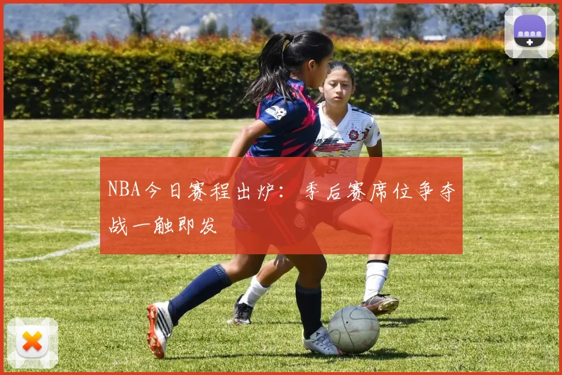 NBA今日赛程出炉：季后赛席位争夺战一触即发