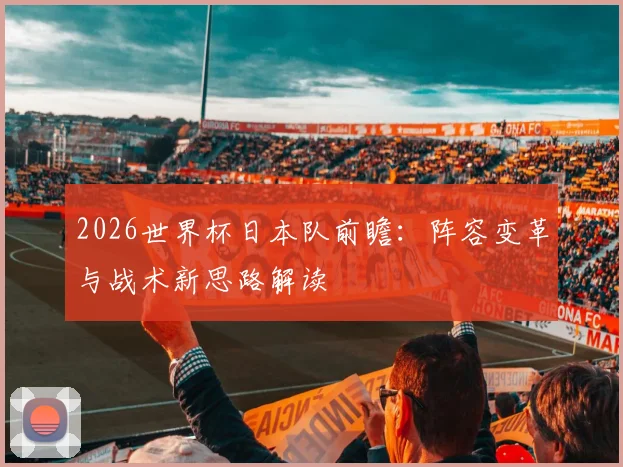 2026世界杯日本队前瞻：阵容变革与战术新思路解读