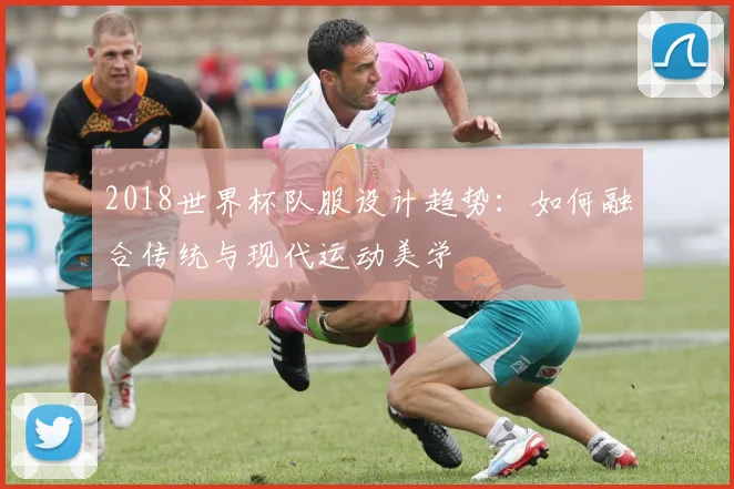 2018世界杯队服设计趋势：如何融合传统与现代运动美学