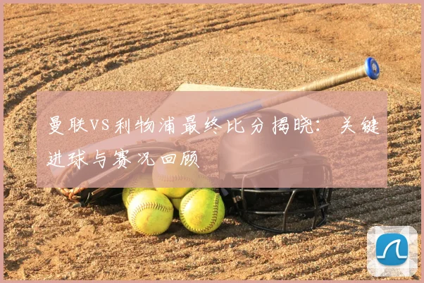 曼联vs利物浦最终比分揭晓：关键进球与赛况回顾