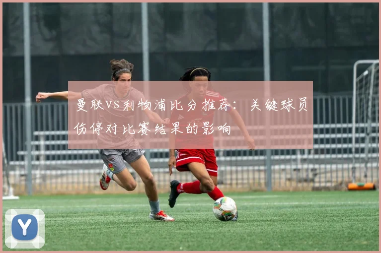 曼联vs利物浦比分推荐：关键球员伤停对比赛结果的影响