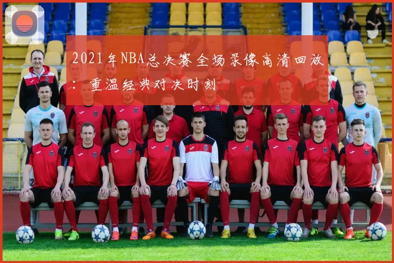 2021年NBA总决赛全场录像高清回放：重温经典对决时刻