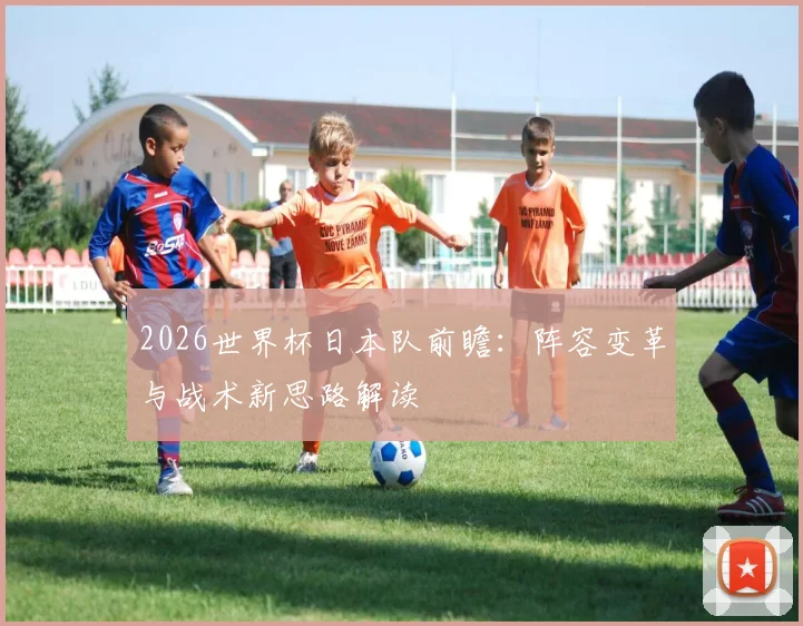 2026世界杯日本队前瞻:阵容变革与战术新思路解读