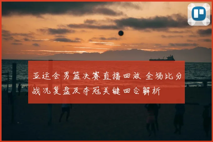 亚运会男篮决赛直播回放 全场比分战况复盘及夺冠关键回合解析