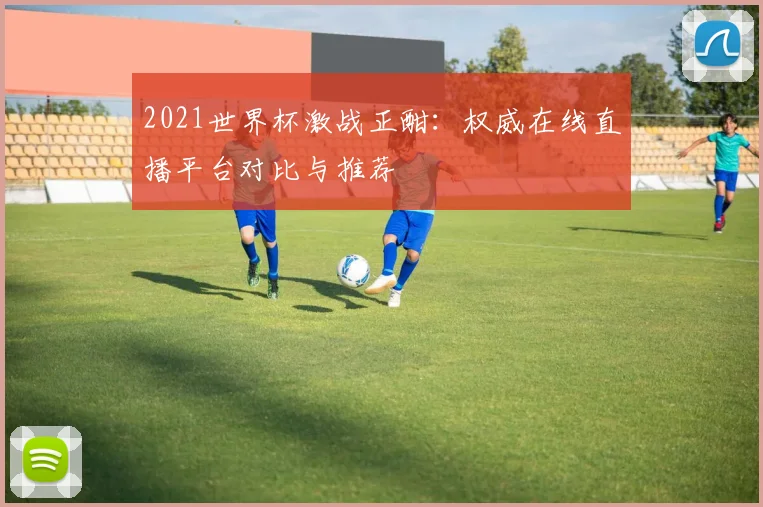 2021世界杯激战正酣：权威在线直播平台对比与推荐