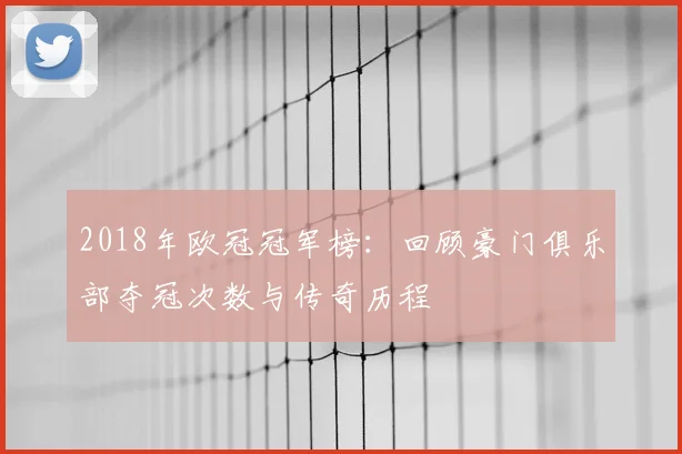 2018年欧冠冠军榜:回顾豪门俱乐部夺冠次数与传奇历程