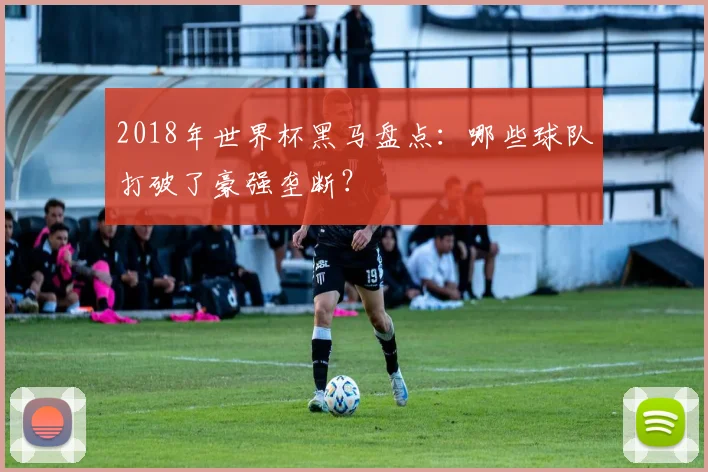 2018年世界杯黑马盘点：哪些球队打破了豪强垄断？