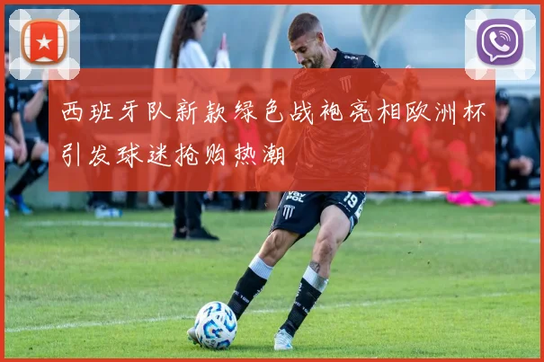 西班牙队新款绿色战袍亮相欧洲杯引发球迷抢购热潮