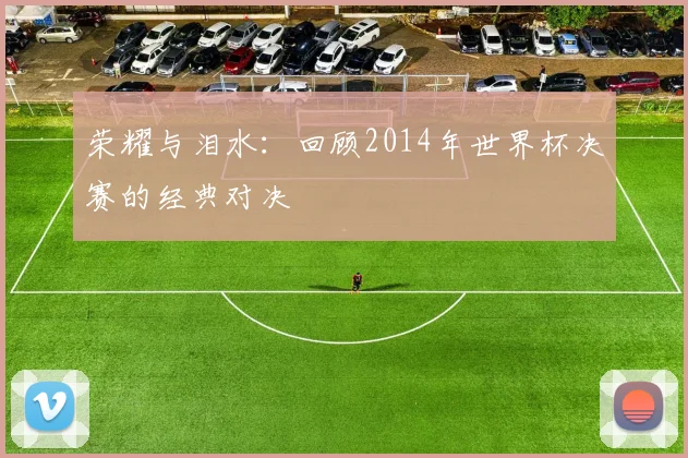荣耀与泪水:回顾2014年世界杯决赛的经典对决