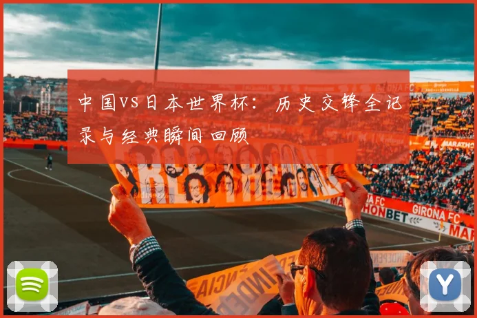 中国vs日本世界杯:历史交锋全记录与经典瞬间回顾