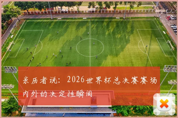 亲历者说:2026世界杯总决赛赛场内外的决定性瞬间