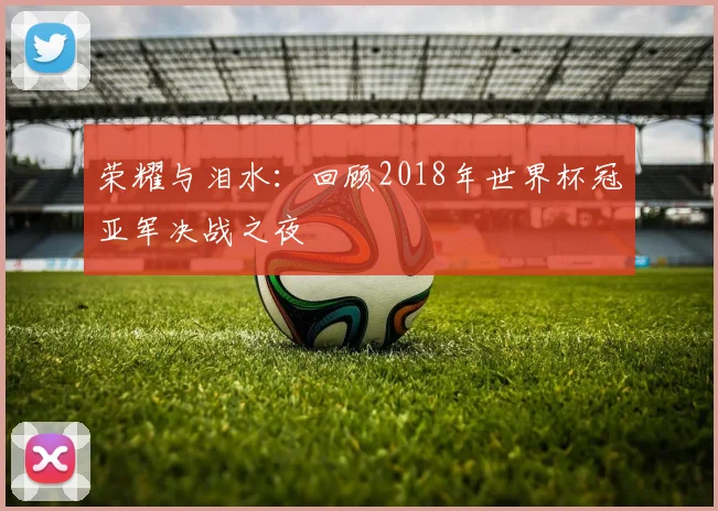 荣耀与泪水:回顾2018年世界杯冠亚军决战之夜