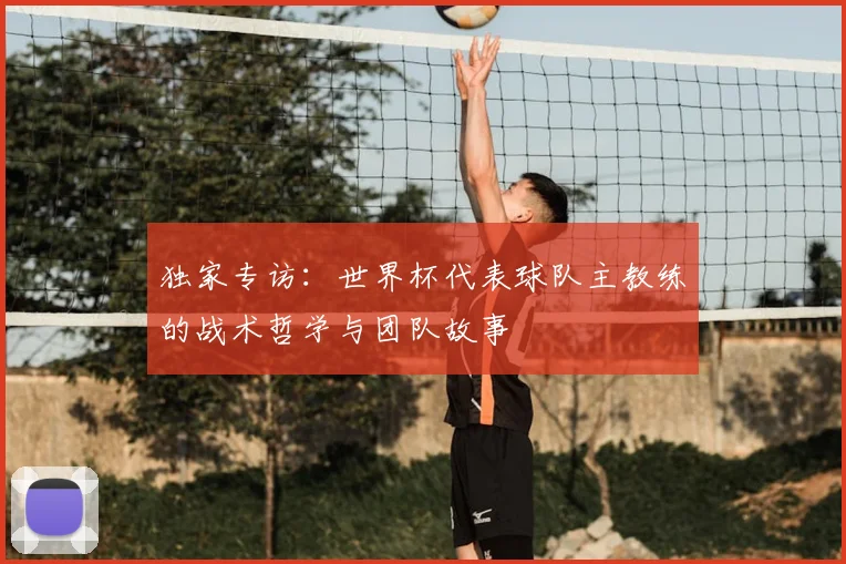 独家专访:世界杯代表球队主教练的战术哲学与团队故事