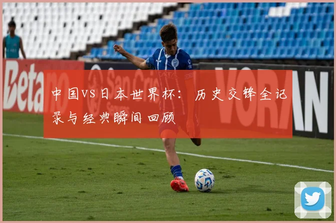 中国vs日本世界杯：历史交锋全记录与经典瞬间回顾