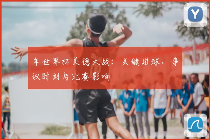 年世界杯美德大战:关键进球、争议时刻与比赛影响