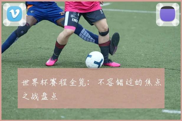 世界杯赛程全览：不容错过的焦点之战盘点