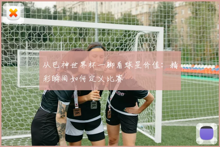 从巴神世界杯一脚看球星价值：精彩瞬间如何定义比赛