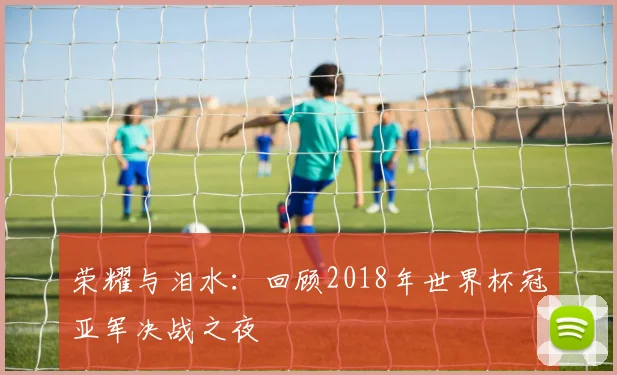 荣耀与泪水:回顾2018年世界杯冠亚军决战之夜