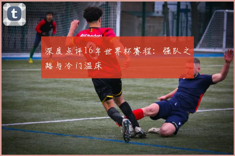 深度点评16年世界杯赛程:强队之路与冷门温床
