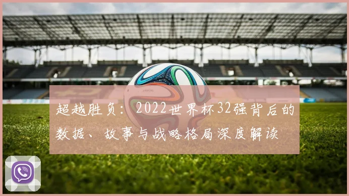 超越胜负:2022世界杯32强背后的数据、故事与战略格局深度解读
