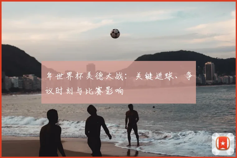 年世界杯美德大战:关键进球、争议时刻与比赛影响