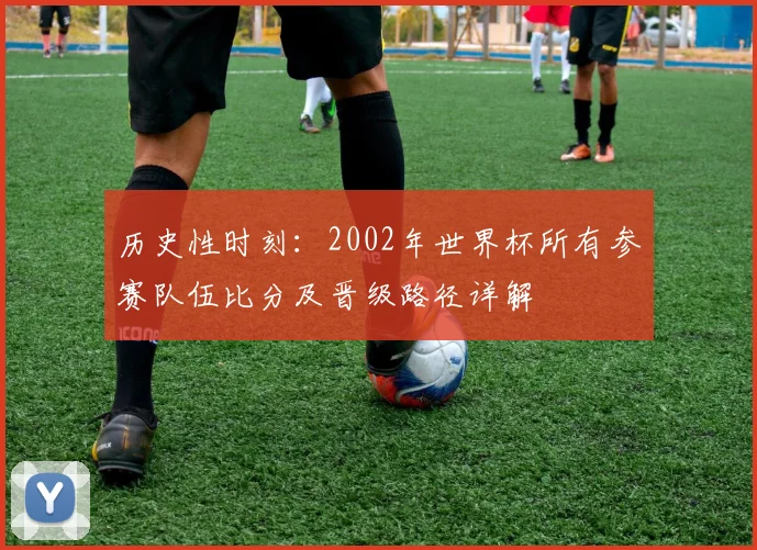 历史性时刻:2002年世界杯所有参赛队伍比分及晋级路径详解