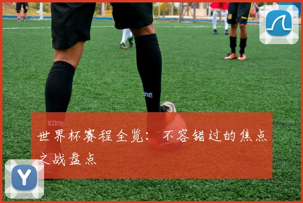 世界杯赛程全览：不容错过的焦点之战盘点