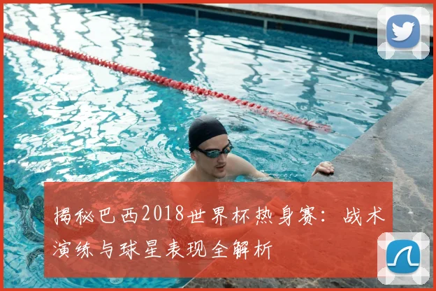 揭秘巴西2018世界杯热身赛：战术演练与球星表现全解析