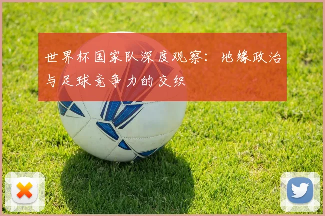 世界杯国家队深度观察:地缘政治与足球竞争力的交织