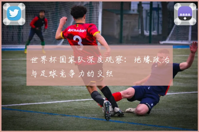 世界杯国家队深度观察:地缘政治与足球竞争力的交织