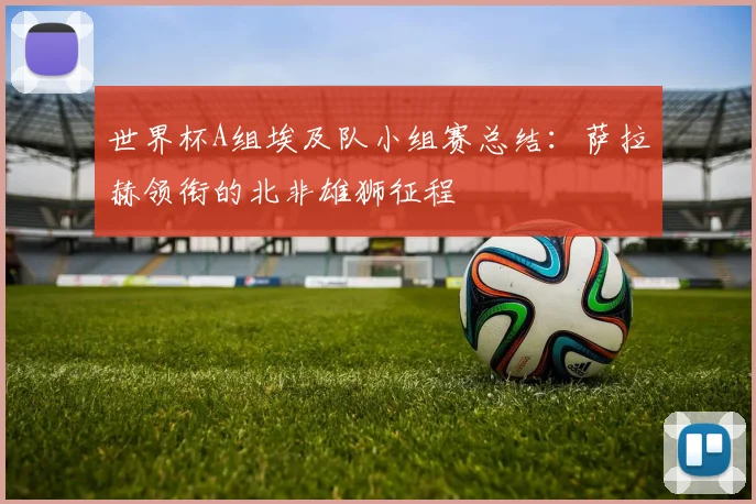 世界杯A组埃及队小组赛总结：萨拉赫领衔的北非雄狮征程