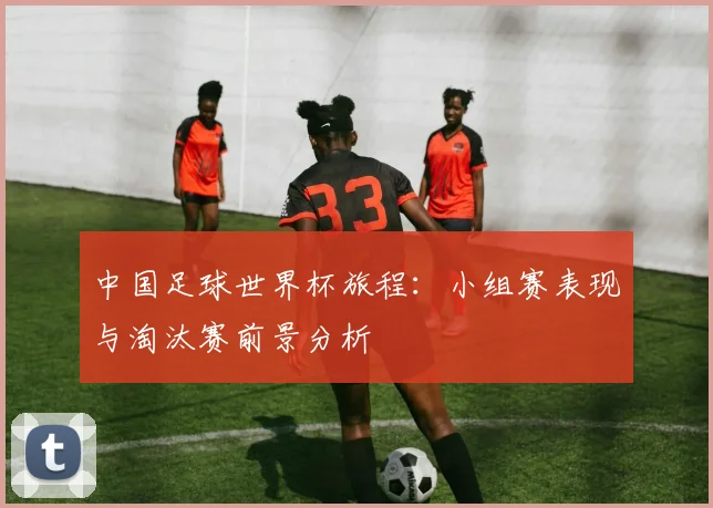 中国足球世界杯旅程：小组赛表现与淘汰赛前景分析